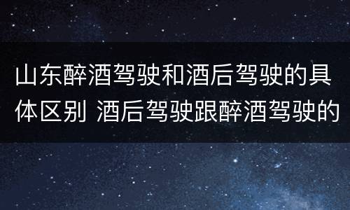 山东醉酒驾驶和酒后驾驶的具体区别 酒后驾驶跟醉酒驾驶的区别