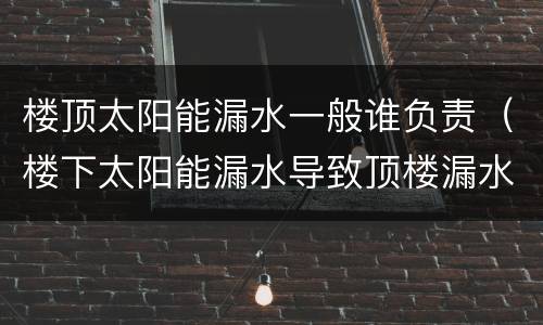 楼顶太阳能漏水一般谁负责（楼下太阳能漏水导致顶楼漏水）