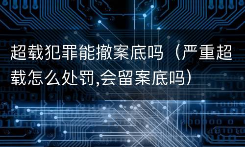 超载犯罪能撤案底吗（严重超载怎么处罚,会留案底吗）