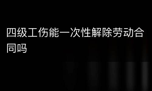 四级工伤能一次性解除劳动合同吗