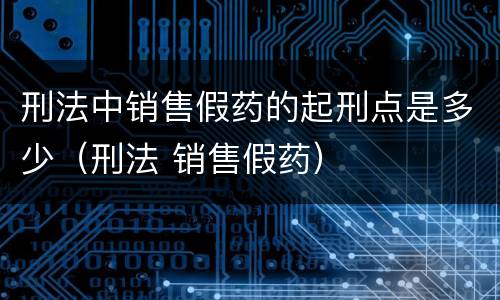 刑法中销售假药的起刑点是多少（刑法 销售假药）