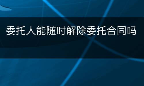 委托人能随时解除委托合同吗
