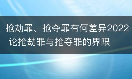 抢劫罪、抢夺罪有何差异2022 论抢劫罪与抢夺罪的界限