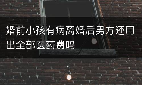 婚前小孩有病离婚后男方还用出全部医药费吗