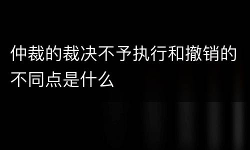 仲裁的裁决不予执行和撤销的不同点是什么