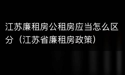江苏廉租房公租房应当怎么区分（江苏省廉租房政策）