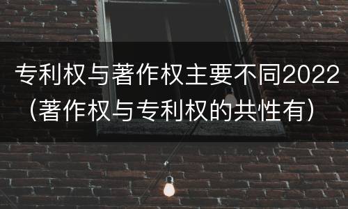 专利权与著作权主要不同2022（著作权与专利权的共性有）