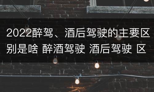 2022醉驾、酒后驾驶的主要区别是啥 醉酒驾驶 酒后驾驶 区别