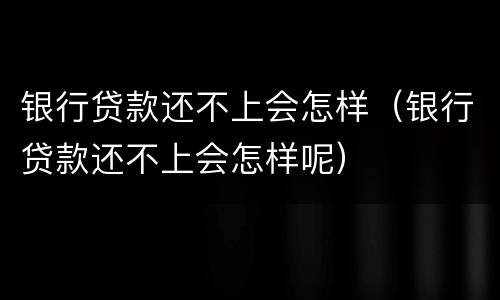 银行贷款还不上会怎样（银行贷款还不上会怎样呢）
