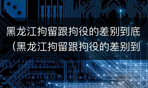 黑龙江拘留跟拘役的差别到底（黑龙江拘留跟拘役的差别到底多大）