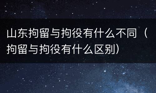 山东拘留与拘役有什么不同（拘留与拘役有什么区别）