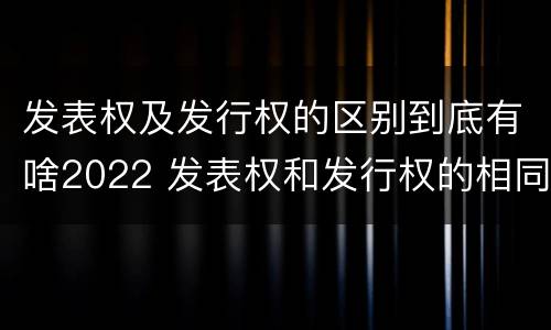 发表权及发行权的区别到底有啥2022 发表权和发行权的相同点