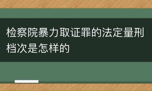 检察院暴力取证罪的法定量刑档次是怎样的