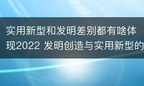 实用新型和发明差别都有啥体现2022 发明创造与实用新型的区别