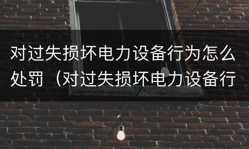 对过失损坏电力设备行为怎么处罚（对过失损坏电力设备行为怎么处罚标准）
