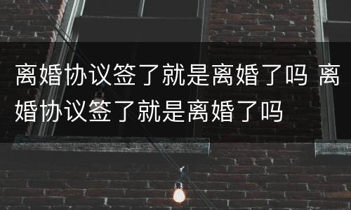 离婚协议签了就是离婚了吗 离婚协议签了就是离婚了吗
