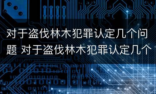 对于盗伐林木犯罪认定几个问题 对于盗伐林木犯罪认定几个问题可以解决