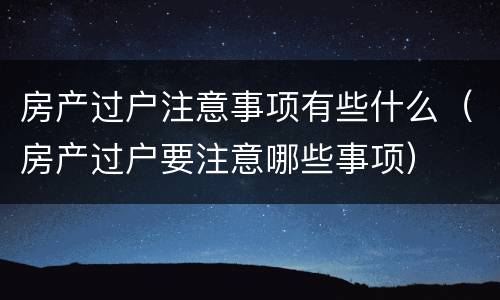房产过户注意事项有些什么（房产过户要注意哪些事项）