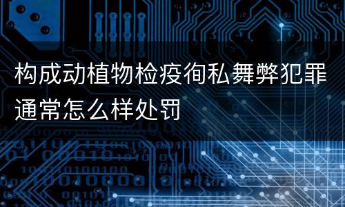 构成动植物检疫徇私舞弊犯罪通常怎么样处罚