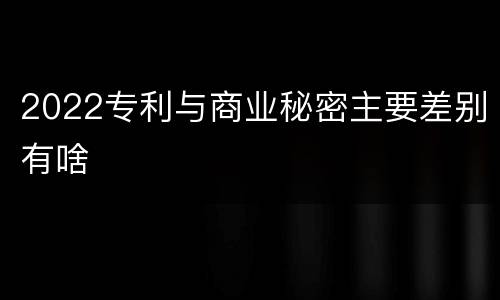 2022专利与商业秘密主要差别有啥