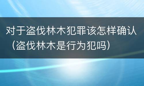 对于盗伐林木犯罪该怎样确认（盗伐林木是行为犯吗）