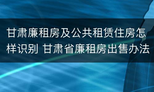 甘肃廉租房及公共租赁住房怎样识别 甘肃省廉租房出售办法