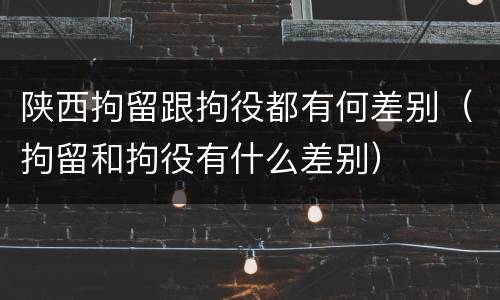 陕西拘留跟拘役都有何差别（拘留和拘役有什么差别）