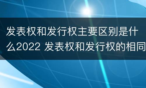 发表权和发行权主要区别是什么2022 发表权和发行权的相同点