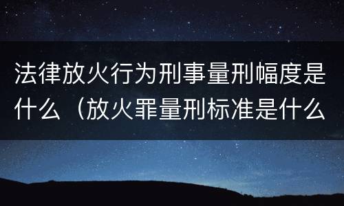 法律放火行为刑事量刑幅度是什么（放火罪量刑标准是什么）