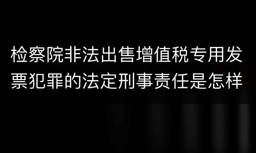 检察院非法出售增值税专用发票犯罪的法定刑事责任是怎样的