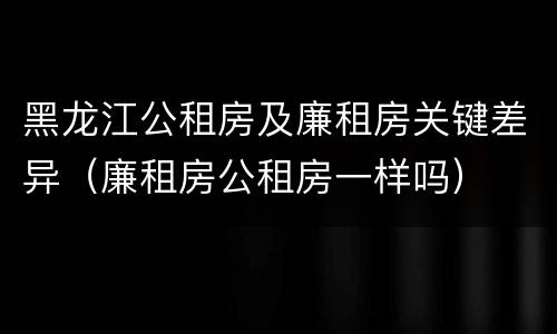 黑龙江公租房及廉租房关键差异（廉租房公租房一样吗）