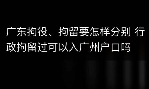 广东拘役、拘留要怎样分别 行政拘留过可以入广州户口吗