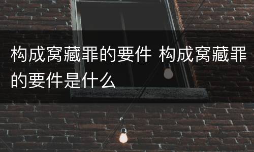构成窝藏罪的要件 构成窝藏罪的要件是什么