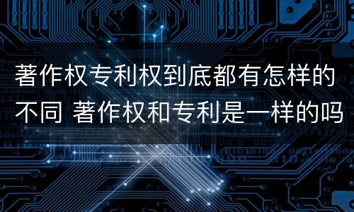 著作权专利权到底都有怎样的不同 著作权和专利是一样的吗
