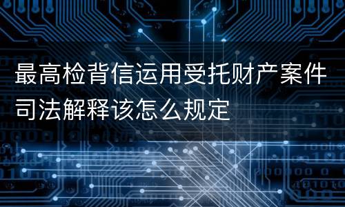 最高检背信运用受托财产案件司法解释该怎么规定