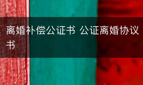 离婚补偿公证书 公证离婚协议书
