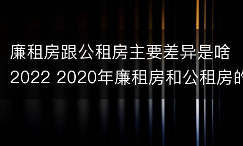 廉租房跟公租房主要差异是啥2022 2020年廉租房和公租房的区别
