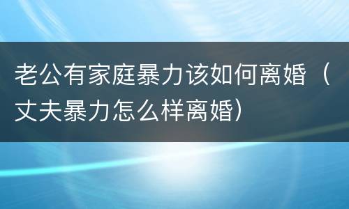 老公有家庭暴力该如何离婚（丈夫暴力怎么样离婚）