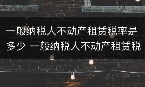 一般纳税人不动产租赁税率是多少 一般纳税人不动产租赁税率多少?