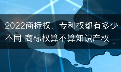 2022商标权、专利权都有多少不同 商标权算不算知识产权