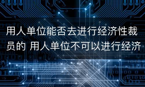 用人单位能否去进行经济性裁员的 用人单位不可以进行经济性裁员