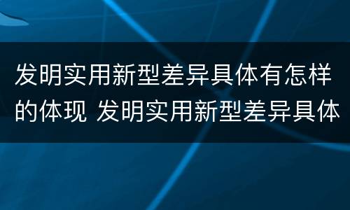 发明实用新型差异具体有怎样的体现 发明实用新型差异具体有怎样的体现呢