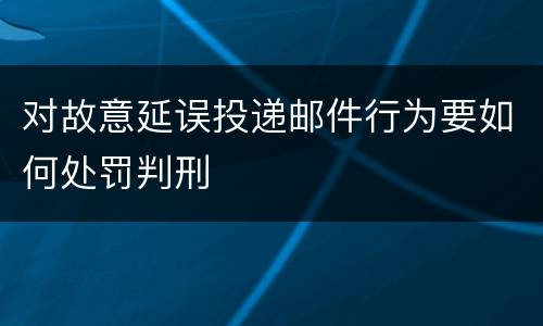 对故意延误投递邮件行为要如何处罚判刑