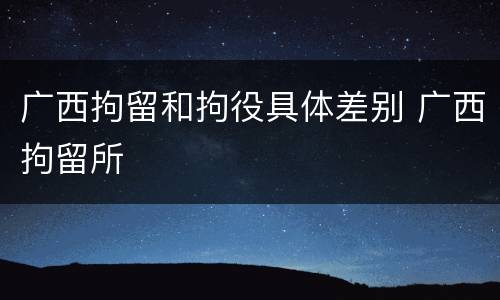 广西拘留和拘役具体差别 广西拘留所
