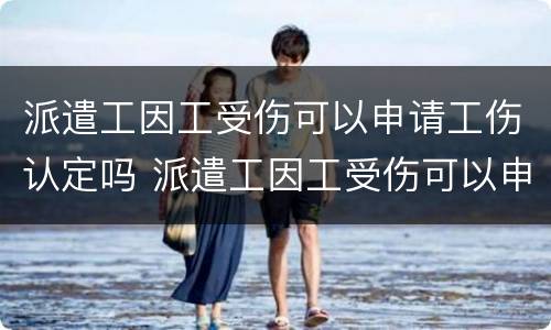 派遣工因工受伤可以申请工伤认定吗 派遣工因工受伤可以申请工伤认定吗知乎