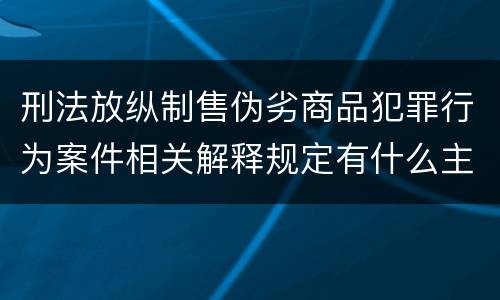 刑法放纵制售伪劣商品犯罪行为案件相关解释规定有什么主要内容