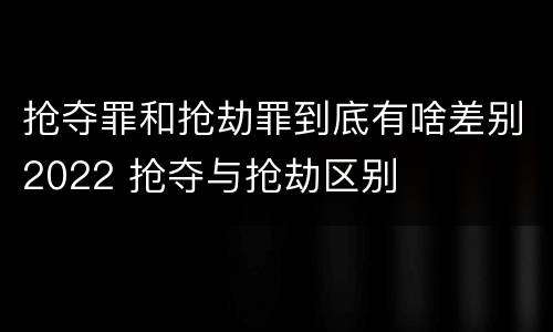 抢夺罪和抢劫罪到底有啥差别2022 抢夺与抢劫区别