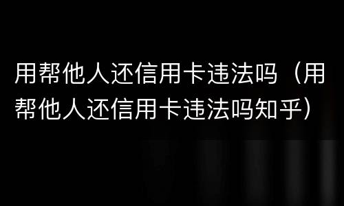 用帮他人还信用卡违法吗（用帮他人还信用卡违法吗知乎）