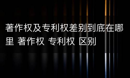著作权及专利权差别到底在哪里 著作权 专利权 区别
