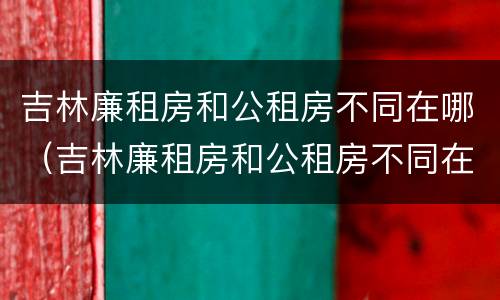 吉林廉租房和公租房不同在哪（吉林廉租房和公租房不同在哪里）